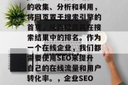 SEO(搜索引擎优化)是指通过对网络信息的收集、分析和利用,将网页置于搜索引擎的首页,从而提高其在搜索结果中的排名。作为一个在线企业,我们都需要使用SEO来提升自己的在线流量和用户转化率。,企业SEO实战,提升在线流量与转化率的策略分享 SEO(搜索引擎优化)是指通过对网络信息的收集、分析和利用,将网页置于搜索引擎的首页,从而提高其在搜索结果中的排名。作为一个在线企业,我们都需要使用SEO来提升自己的在线流量和用户转化率。,企业SEO实战,提升在线流量与转化率的策略分享