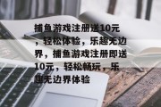 捕鱼游戏注册送10元，轻松体验，乐趣无边界，捕鱼游戏注册即送10元，轻松畅玩，乐趣无边界体验