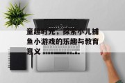 童趣时光，探索小儿捕鱼小游戏的乐趣与教育意义