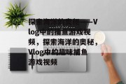 探索海洋的奥秘——Vlog中的捕鱼游戏视频,探索海洋的奥秘,Vlog中的趣味捕鱼游戏视频 探索海洋的奥秘——Vlog中的捕鱼游戏视频,探索海洋的奥秘,Vlog中的趣味捕鱼游戏视频