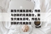 新生代捕鱼游戏,传统与创新的完美融合,新生代捕鱼游戏,传统与创新的完美融合 新生代捕鱼游戏,传统与创新的完美融合,新生代捕鱼游戏,传统与创新的完美融合
