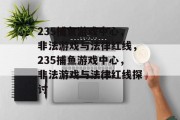 235捕鱼游戏中心,非法游戏与法律红线,235捕鱼游戏中心,非法游戏与法律红线探讨 235捕鱼游戏中心,非法游戏与法律红线,235捕鱼游戏中心,非法游戏与法律红线探讨