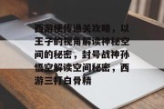 西游梗传通关攻略，以王子的视角解读神秘空间的秘密，封号战神孙悟空解读空间秘密，西游三打白骨精