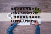 捕鱼游戏与经典电影123木头人的奇妙交织,捕鱼游戏与经典电影123木头人的奇妙交织 捕鱼游戏与经典电影123木头人的奇妙交织,捕鱼游戏与经典电影123木头人的奇妙交织