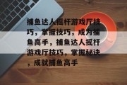 捕鱼达人摇杆游戏厅技巧,掌握技巧,成为捕鱼高手,捕鱼达人摇杆游戏厅技巧,掌握秘诀,成就捕鱼高手 捕鱼达人摇杆游戏厅技巧,掌握技巧,成为捕鱼高手,捕鱼达人摇杆游戏厅技巧,掌握秘诀,成就捕鱼高手