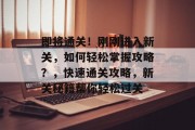即将通关！刚刚进入新关，如何轻松掌握攻略？，快速通关攻略，新关秘籍帮你轻松过关