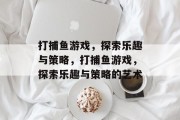 打捕鱼游戏,探索乐趣与策略,打捕鱼游戏,探索乐趣与策略的艺术 打捕鱼游戏,探索乐趣与策略,打捕鱼游戏,探索乐趣与策略的艺术