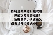 即将通关大佬升级攻略,你的攻略需要准备!,攻略高手,快速通关必备提升攻略大全! 即将通关大佬升级攻略,你的攻略需要准备!,攻略高手,快速通关必备提升攻略大全!