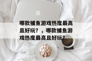 哪款捕鱼游戏热度最高且好玩?,哪款捕鱼游戏热度最高且好玩? 哪款捕鱼游戏热度最高且好玩?,哪款捕鱼游戏热度最高且好玩?