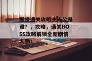 即将通关攻略主人公是谁?,攻略,通关BOSS攻略解锁全新剧情人物!