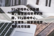91y游戏中心快乐捕鱼,探索游戏世界的乐趣,91y游戏中心,快乐捕鱼,探索游戏世界的无尽乐趣 91y游戏中心快乐捕鱼,探索游戏世界的乐趣,91y游戏中心,快乐捕鱼,探索游戏世界的无尽乐趣