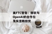 美FTC警告：微软与OpenAI的合作引发反垄断担忧