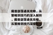 魔兽部落通关攻略,从策略到技巧的深入解析,魔兽部落通关攻略,从策略到技巧深度解析
