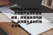 探索捕鱼游戏的魅力——高清图片素材的视觉盛宴，探索捕鱼游戏魅力，高清图片素材的视觉盛宴