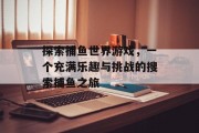 探索捕鱼世界游戏，一个充满乐趣与挑战的搜索捕鱼之旅