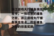 浙江游戏大厅捕鱼换京东卡,一场欢乐的捕鱼之旅,浙江游戏大厅捕鱼换京东卡,欢乐捕鱼之旅的惊喜奖励 浙江游戏大厅捕鱼换京东卡,一场欢乐的捕鱼之旅,浙江游戏大厅捕鱼换京东卡,欢乐捕鱼之旅的惊喜奖励