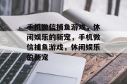 手机微信捕鱼游戏，休闲娱乐的新宠，手机微信捕鱼游戏，休闲娱乐的新宠