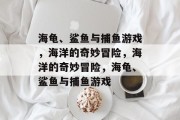 海龟、鲨鱼与捕鱼游戏,海洋的奇妙冒险,海洋的奇妙冒险,海龟、鲨鱼与捕鱼游戏 海龟、鲨鱼与捕鱼游戏,海洋的奇妙冒险,海洋的奇妙冒险,海龟、鲨鱼与捕鱼游戏