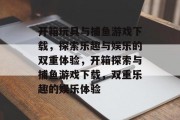 开箱玩具与捕鱼游戏下载，探索乐趣与娱乐的双重体验，开箱探索与捕鱼游戏下载，双重乐趣的娱乐体验