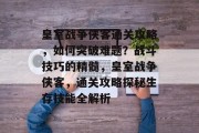 皇室战争侠客通关攻略,如何突破难题?战斗技巧的精髓,皇室战争侠客,通关攻略探秘生存技能全解析 皇室战争侠客通关攻略,如何突破难题?战斗技巧的精髓,皇室战争侠客,通关攻略探秘生存技能全解析