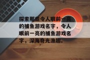 探索那些令人眼前一亮的捕鱼游戏名字,令人眼前一亮的捕鱼游戏名字,深海奇光渔趣。 探索那些令人眼前一亮的捕鱼游戏名字,令人眼前一亮的捕鱼游戏名字,深海奇光渔趣。