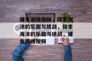 捕鱼游戏视频,探索海洋的乐趣与挑战,探索海洋的乐趣与挑战,捕鱼游戏视频 捕鱼游戏视频,探索海洋的乐趣与挑战,探索海洋的乐趣与挑战,捕鱼游戏视频