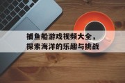 捕鱼船游戏视频大全，探索海洋的乐趣与挑战