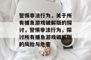 警惕非法行为,关于所有捕鱼游戏破解版的探讨,警惕非法行为,探讨所有捕鱼游戏破解版的风险与危害 警惕非法行为,关于所有捕鱼游戏破解版的探讨,警惕非法行为,探讨所有捕鱼游戏破解版的风险与危害