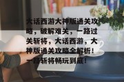 大话西游大神版通关攻略,破解难关,一路过关斩将,大话西游,大神版通关攻略全解析!一路斩将畅玩到底!