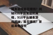 捕鱼游戏能否赚钱?揭秘918平台背后的真相,918平台捕鱼游戏揭秘,能否赚钱?背后真相探究 捕鱼游戏能否赚钱?揭秘918平台背后的真相,918平台捕鱼游戏揭秘,能否赚钱?背后真相探究