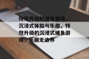 特效升级的捕鱼游戏,沉浸式体验与乐趣,特效升级的沉浸式捕鱼游戏,乐趣无边界 特效升级的捕鱼游戏,沉浸式体验与乐趣,特效升级的沉浸式捕鱼游戏,乐趣无边界