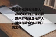 速来游戏捕鱼推荐人——游戏娱乐的正确选择，速来游戏捕鱼推荐人，引领你走向娱乐的正确选择