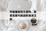 开船捕鱼的小游戏,探索乐趣与挑战的海洋之旅 开船捕鱼的小游戏,探索乐趣与挑战的海洋之旅