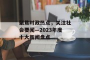 聚焦时政热点，关注社会要闻—2023年度十大新闻盘点
