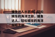 捕鱼达人小游戏,轻松娱乐的海洋之旅,捕鱼达人,轻松娱乐的海洋探险之旅 捕鱼达人小游戏,轻松娱乐的海洋之旅,捕鱼达人,轻松娱乐的海洋探险之旅