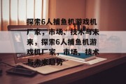 探索6人捕鱼机游戏机厂家，市场、技术与未来，探索6人捕鱼机游戏机厂家，市场、技术与未来趋势