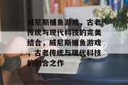 威尼斯捕鱼游戏，古老传统与现代科技的完美结合，威尼斯捕鱼游戏，古老传统与现代科技的融合之作