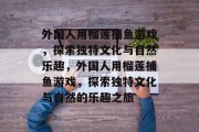 外国人用榴莲捕鱼游戏，探索独特文化与自然乐趣，外国人用榴莲捕鱼游戏，探索独特文化与自然的乐趣之旅