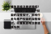 捕鱼游戏注册送钱吗？——游戏行业与用户权益的深度探讨，游戏行业与用户权益的深度探讨，以捕鱼游戏注册送钱为例