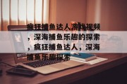 疯狂捕鱼达人游戏视频，深海捕鱼乐趣的探索，疯狂捕鱼达人，深海捕鱼乐趣探索