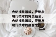 火炮捕鱼游戏,传统与现代技术的完美结合,火炮捕鱼游戏,传统与现代技术的融合之作 火炮捕鱼游戏,传统与现代技术的完美结合,火炮捕鱼游戏,传统与现代技术的融合之作