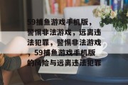 59捕鱼游戏手机版,警惕非法游戏,远离违法犯罪,警惕非法游戏,59捕鱼游戏手机版的风险与远离违法犯罪 59捕鱼游戏手机版,警惕非法游戏,远离违法犯罪,警惕非法游戏,59捕鱼游戏手机版的风险与远离违法犯罪