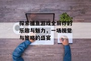 探索捕鱼游戏全屏炸的乐趣与魅力，一场视觉与策略的盛宴