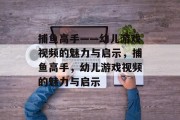 捕鱼高手——幼儿游戏视频的魅力与启示，捕鱼高手，幼儿游戏视频的魅力与启示
