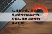 K2捕鱼游戏,警惕网络游戏中的非法行为,警惕K2捕鱼游戏中的非法行为 K2捕鱼游戏,警惕网络游戏中的非法行为,警惕K2捕鱼游戏中的非法行为