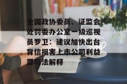 全国政协委员、证监会处罚委办公室一级巡视员罗卫：建议加快出台背信损害上市公司利益罪司法解释
