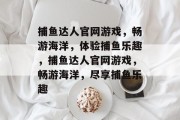 捕鱼达人官网游戏,畅游海洋,体验捕鱼乐趣,捕鱼达人官网游戏,畅游海洋,尽享捕鱼乐趣 捕鱼达人官网游戏,畅游海洋,体验捕鱼乐趣,捕鱼达人官网游戏,畅游海洋,尽享捕鱼乐趣