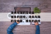 渔夫与海的交响曲——捕鱼的游戏,渔夫与海的交响曲,捕鱼的游戏 渔夫与海的交响曲——捕鱼的游戏,渔夫与海的交响曲,捕鱼的游戏