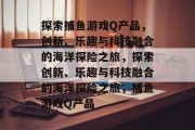 探索捕鱼游戏Q产品,创新、乐趣与科技融合的海洋探险之旅,探索创新、乐趣与科技融合的海洋探险之旅,捕鱼游戏Q产品 探索捕鱼游戏Q产品,创新、乐趣与科技融合的海洋探险之旅,探索创新、乐趣与科技融合的海洋探险之旅,捕鱼游戏Q产品