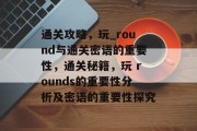 通关攻略，玩_round与通关密语的重要性，通关秘籍，玩 rounds的重要性分析及密语的重要性探究
